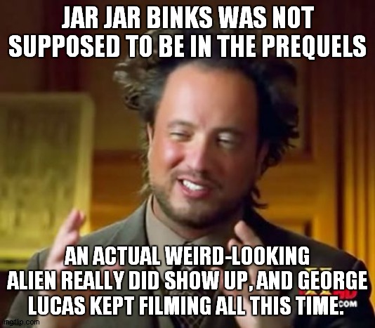 WHAAAAAA!?!?! | JAR JAR BINKS WAS NOT SUPPOSED TO BE IN THE PREQUELS; AN ACTUAL WEIRD-LOOKING ALIEN REALLY DID SHOW UP, AND GEORGE LUCAS KEPT FILMING ALL THIS TIME. | image tagged in memes,ancient aliens,jar jar binks,star wars prequels | made w/ Imgflip meme maker