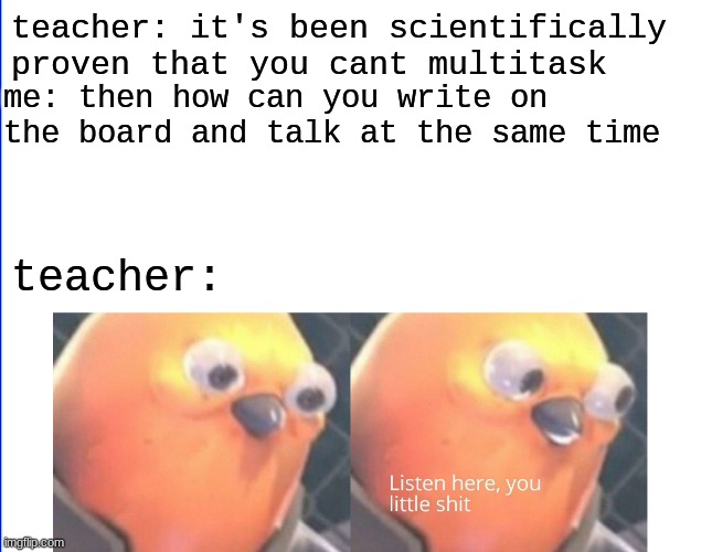 It's true tho | teacher: it's been scientifically proven that you cant multitask; me: then how can you write on the board and talk at the same time; teacher: | image tagged in listen here you little shit,memes,funny memes | made w/ Imgflip meme maker