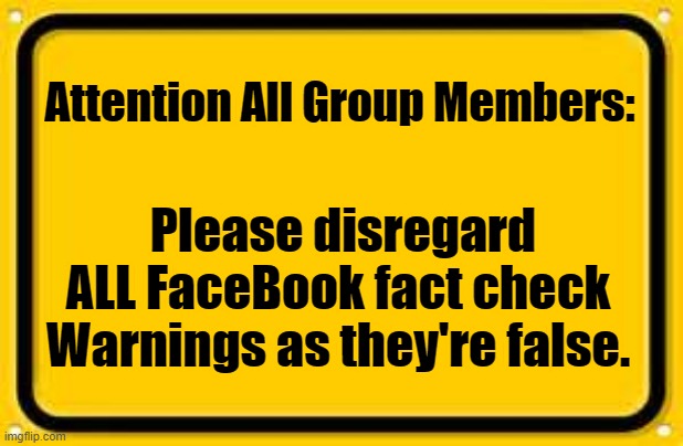 Facebook | Attention All Group Members:; Please disregard ALL FaceBook fact check Warnings as they're false. | image tagged in memes,blank yellow sign,facebook,warning | made w/ Imgflip meme maker
