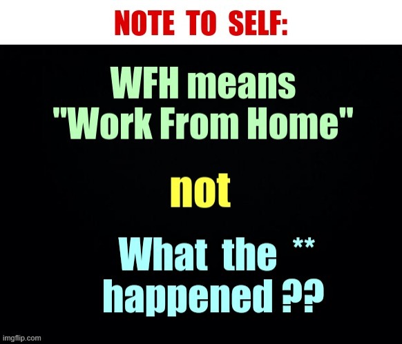 WHF -- NOTE TO SELF ... | NOTE TO SELF:; WFH means "Work From Home"; not; What the ** happened ?? | image tagged in work from home,what the fu-,what the hell happened here,rick75230 | made w/ Imgflip meme maker