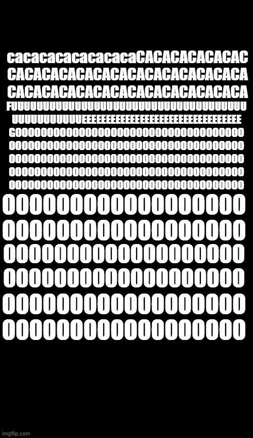 CRAPFIRE | FUUUUUUUUUUUUUUUUUUUUUUUUUUUUUUUUUUUUU
UUUUUUUUUUUEEEEEEEEEEEEEEEEEEEEEEEEEEEEEEEEE
GOOOOOOOOOOOOOOOOOOOOOOOOOOOOOOOOOOOO
OOOOOOOOOOOOOOOOOOOOOOOOOOOOOOOOOOOOO
OOOOOOOOOOOOOOOOOOOOOOOOOOOOOOOOOOOOO
OOOOOOOOOOOOOOOOOOOOOOOOOOOOOOOOOOOOO
OOOOOOOOOOOOOOOOOOOOOOOOOOOOOOOOOOOOO; cacacacacacacacaCACACACACACAC
CACACACACACACACACACACACACACA
CACACACACACACACACACACACACACA; OOOOOOOOOOOOOOOOOO
OOOOOOOOOOOOOOOOOO; OOOOOOOOOOOOOOOOOOO
OOOOOOOOOOOOOOOOOOO; OOOOOOOOOOOOOOOOOO
OOOOOOOOOOOOOOOOOO | image tagged in blank,blank black | made w/ Imgflip meme maker