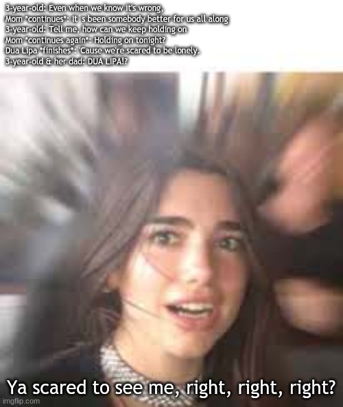 Scared Meme #1: Dua Lipa Meme (#T2M) | 3-year-old: Even when we know it's wrong,
Mom *continues*: It´s been somebody better for us all along
3-year-old: Tell me, how can we keep holding on
Mom *continues again*: Holding on tonight?
Dua Lipa *finishes*: 'Cause we're scared to be lonely.
3-year-old & her dad: DUA LIPA!? Ya scared to see me, right, right, right? | image tagged in text2meme,scared memes | made w/ Imgflip meme maker