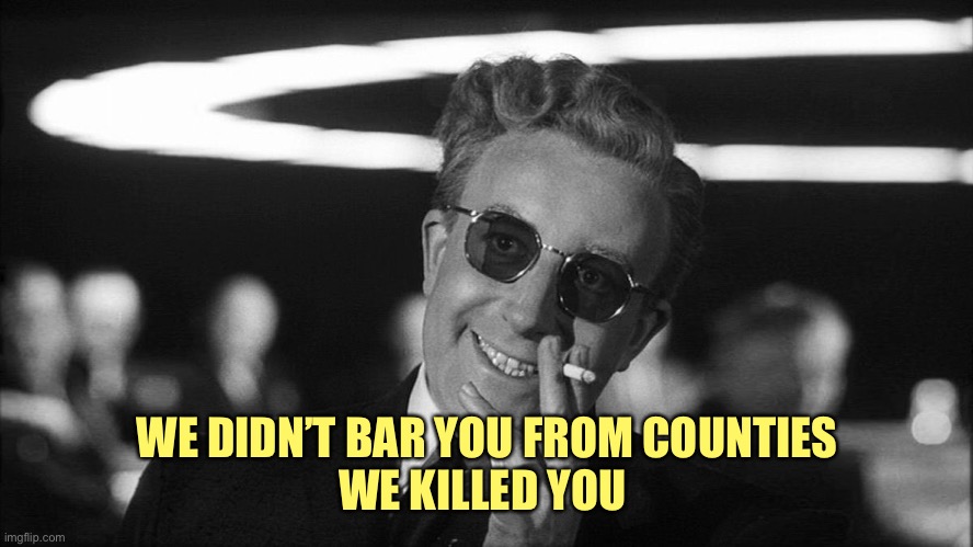 Doctor Strangelove says... | WE DIDN’T BAR YOU FROM COUNTIES
WE KILLED YOU | image tagged in doctor strangelove says | made w/ Imgflip meme maker