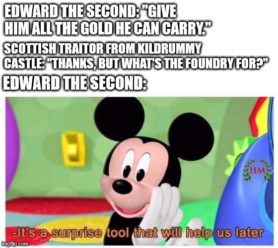 It's a surprise tool that will help us later | EDWARD THE SECOND: "GIVE HIM ALL THE GOLD HE CAN CARRY."; SCOTTISH TRAITOR FROM KILDRUMMY CASTLE: "THANKS, BUT WHAT'S THE FOUNDRY FOR?"; EDWARD THE SECOND: | image tagged in it's a surprise tool that will help us later | made w/ Imgflip meme maker
