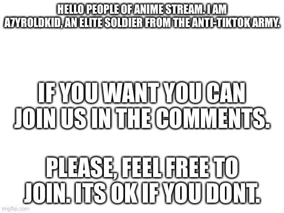 Blank White Template | HELLO PEOPLE OF ANIME STREAM. I AM A7YROLDKID, AN ELITE SOLDIER FROM THE ANTI-TIKTOK ARMY. IF YOU WANT YOU CAN JOIN US IN THE COMMENTS. PLEASE, FEEL FREE TO JOIN. ITS OK IF YOU DONT. | image tagged in blank white template | made w/ Imgflip meme maker