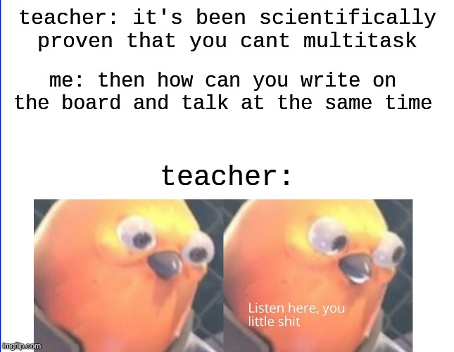 It is true tho | teacher: it's been scientifically proven that you cant multitask; me: then how can you write on the board and talk at the same time; teacher: | image tagged in listen here you little shit,funny memes,memes | made w/ Imgflip meme maker