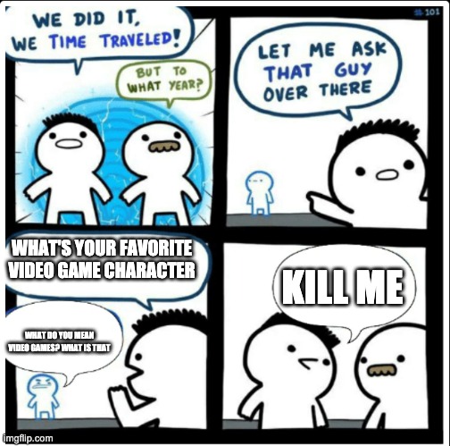 Time travel | WHAT'S YOUR FAVORITE VIDEO GAME CHARACTER; KILL ME; WHAT DO YOU MEAN VIDEO GAMES? WHAT IS THAT | image tagged in time travel | made w/ Imgflip meme maker
