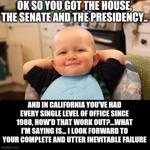 Ok libs, let's see how badly you exacerbate every single issue you believe liberalism will fix... But nationally this time.. | OK SO YOU GOT THE HOUSE, THE SENATE AND THE PRESIDENCY.. AND IN CALIFORNIA YOU'VE HAD EVERY SINGLE LEVEL OF OFFICE SINCE 1988, HOW'D THAT WORK OUT?...WHAT I'M SAYING IS... I LOOK FORWARD TO YOUR COMPLETE AND UTTER INEVITABLE FAILURE | image tagged in baby boss relaxed smug content | made w/ Imgflip meme maker