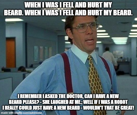 That Would Be Great Meme | WHEN I WAS I FELL AND HURT MY BEARD. WHEN I WAS I FELL AND HURT MY BEARD. I REMEMBER I ASKED THE DOCTOR, CAN I HAVE A NEW BEARD PLEASE? - SHE LAUGHED AT ME.; WELL IF I WAS A ROBOT I REALLY COULD JUST HAVE A NEW BEARD - WOULDN'T THAT BE GREAT! | image tagged in memes,that would be great | made w/ Imgflip meme maker