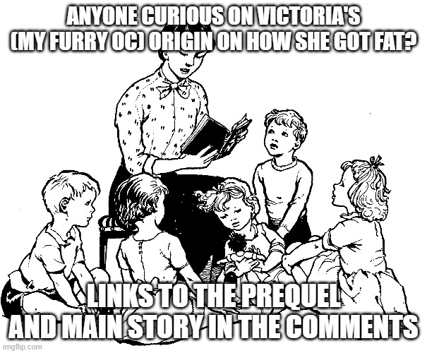 Story Time | ANYONE CURIOUS ON VICTORIA'S (MY FURRY OC) ORIGIN ON HOW SHE GOT FAT? LINKS TO THE PREQUEL AND MAIN STORY IN THE COMMENTS | image tagged in story time | made w/ Imgflip meme maker