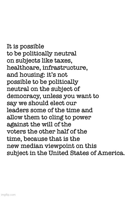 It’s impossible to be politically neutral these days. | It is possible to be politically neutral on subjects like taxes, healthcare, infrastructure, and housing: it’s not possible to be politically neutral on the subject of democracy, unless you want to say we should elect our leaders some of the time and allow them to cling to power against the will of the voters the other half of the time, because that is the new median viewpoint on this subject in the United States of America. | image tagged in blank white template,democracy,election,election 2020,2020 elections,politics | made w/ Imgflip meme maker