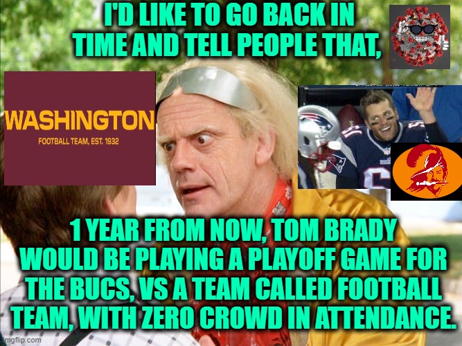 Right? | I'D LIKE TO GO BACK IN TIME AND TELL PEOPLE THAT, 1 YEAR FROM NOW, TOM BRADY WOULD BE PLAYING A PLAYOFF GAME FOR THE BUCS, VS A TEAM CALLED FOOTBALL TEAM, WITH ZERO CROWD IN ATTENDANCE. | image tagged in back to the future,washington dc,tom brady,florida man,covid-19 | made w/ Imgflip meme maker