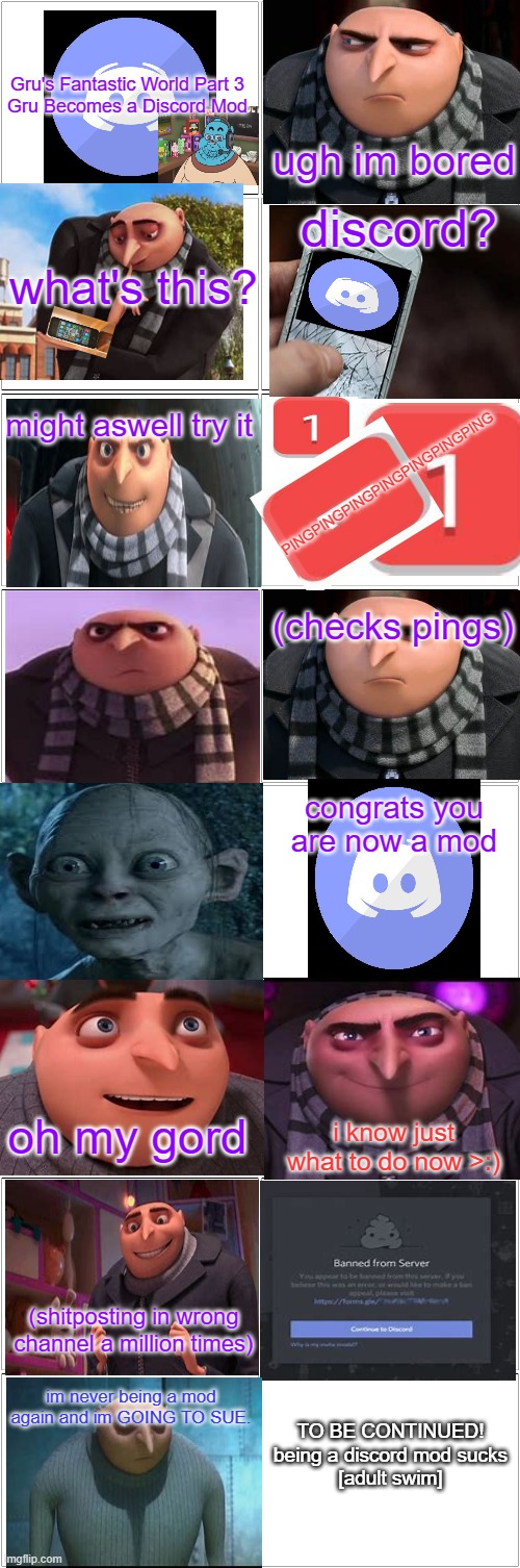 Gru's Fantastic World #3 | Gru's Fantastic World Part 3

Gru Becomes a Discord Mod; ugh im bored; discord? what's this? might aswell try it; PINGPINGPINGPINGPINGPINGPING; (checks pings); congrats you are now a mod; oh my gord; i know just what to do now >:); (shitposting in wrong channel a million times); TO BE CONTINUED!
being a discord mod sucks
[adult swim]; im never being a mod again and im GOING TO SUE. | image tagged in discord,gru meme,comics/cartoons,series | made w/ Imgflip meme maker