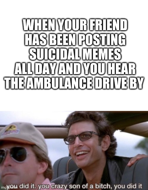 WHEN YOUR FRIEND HAS BEEN POSTING SUICIDAL MEMES ALL DAY AND YOU HEAR THE AMBULANCE DRIVE BY | image tagged in blank white template | made w/ Imgflip meme maker