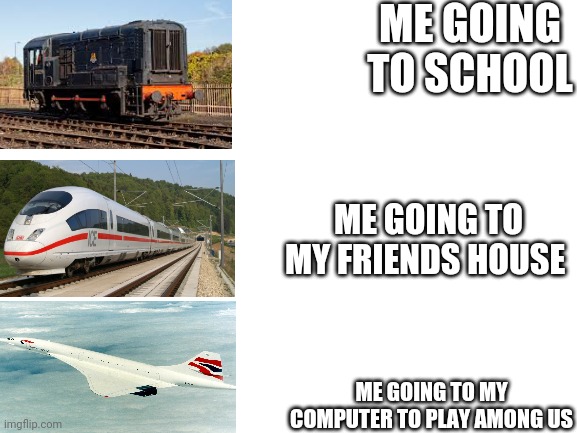 Blank White Template | ME GOING TO SCHOOL; ME GOING TO MY FRIENDS HOUSE; ME GOING TO MY COMPUTER TO PLAY AMONG US | image tagged in blank white template | made w/ Imgflip meme maker
