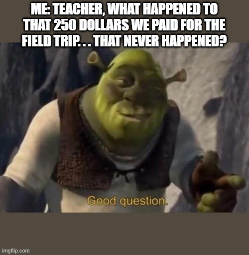 Shrek good question | ME: TEACHER, WHAT HAPPENED TO THAT 250 DOLLARS WE PAID FOR THE FIELD TRIP. . . THAT NEVER HAPPENED? | image tagged in shrek good question | made w/ Imgflip meme maker