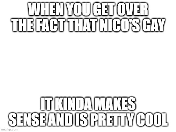For you or your weird friend that ships nico with a girl | WHEN YOU GET OVER THE FACT THAT NICO'S GAY; IT KINDA MAKES SENSE AND IS PRETTY COOL | image tagged in blank white template | made w/ Imgflip meme maker