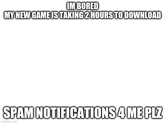 Blank White Template | IM BORED
MY NEW GAME IS TAKING 2 HOURS TO DOWNLOAD; SPAM NOTIFICATIONS 4 ME PLZ | image tagged in blank white template | made w/ Imgflip meme maker