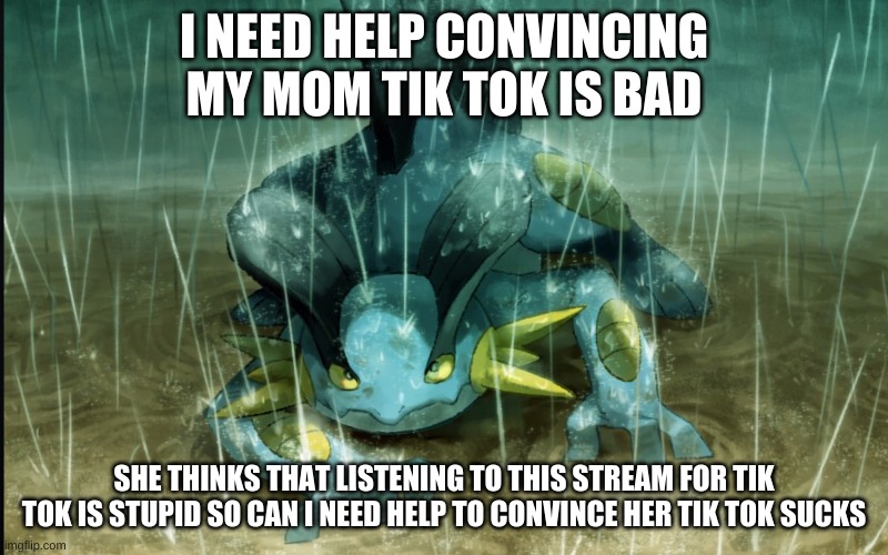 Links to bad tik toks in the comments to convince my mom tik tok is bad. Help me she won't listen | I NEED HELP CONVINCING MY MOM TIK TOK IS BAD; SHE THINKS THAT LISTENING TO THIS STREAM FOR TIK TOK IS STUPID SO CAN I NEED HELP TO CONVINCE HER TIK TOK SUCKS | image tagged in the best swampert 999 | made w/ Imgflip meme maker
