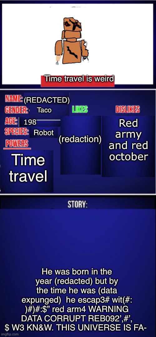 Another cardboard guy oh man | Time travel is weird; (REDACTED); (redaction); Red army and red october; Taco; 198; Robot; Time travel; He was born in the year (redacted) but by the time he was (data expunged)  he escap3# wit(#: )#)#:$” red arm4 WARNING DATA CORRUPT REB092’,#’, $ W3 KN&W. THIS UNIVERSE IS FA- | image tagged in oc showcase blank | made w/ Imgflip meme maker