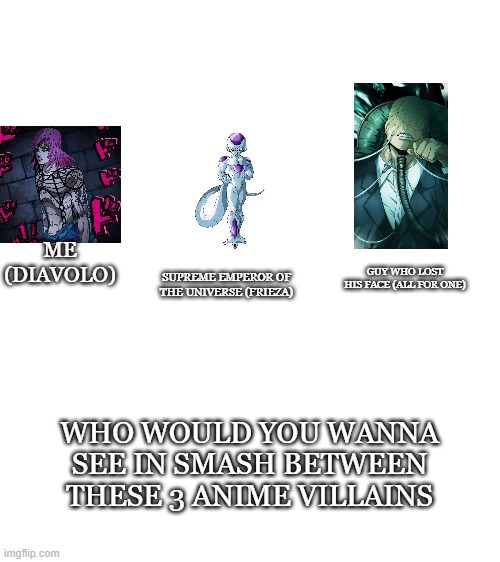 3 smash canidates | ME (DIAVOLO); SUPREME EMPEROR OF THE UNIVERSE (FRIEZA); GUY WHO LOST HIS FACE (ALL FOR ONE); WHO WOULD YOU WANNA SEE IN SMASH BETWEEN THESE 3 ANIME VILLAINS | image tagged in diavolo,all for one,frieza,jojo's bizarre adventure,my hero academia,dragon ball z | made w/ Imgflip meme maker