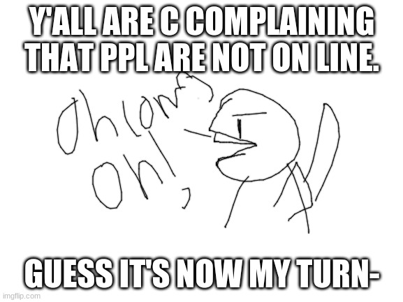 hurryyyy | Y'ALL ARE C COMPLAINING THAT PPL ARE NOT ON LINE. GUESS IT'S NOW MY TURN- | image tagged in blank white template | made w/ Imgflip meme maker