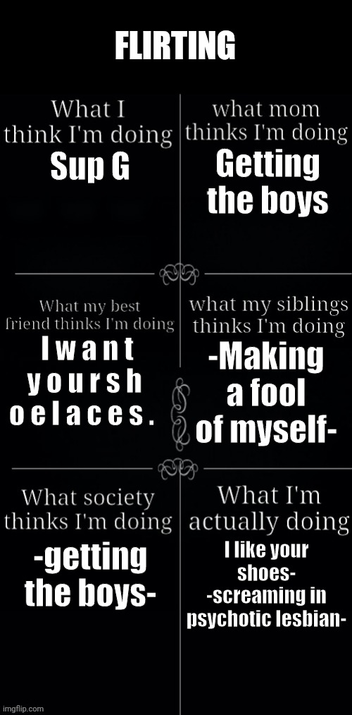 What I am actually doing | FLIRTING; Getting the boys; Sup G; I w a n t y o u r s h o e l a c e s . -Making a fool of myself-; -getting the boys-; I like your shoes- -screaming in psychotic lesbian- | image tagged in what i am actually doing,lesbian,flirt | made w/ Imgflip meme maker