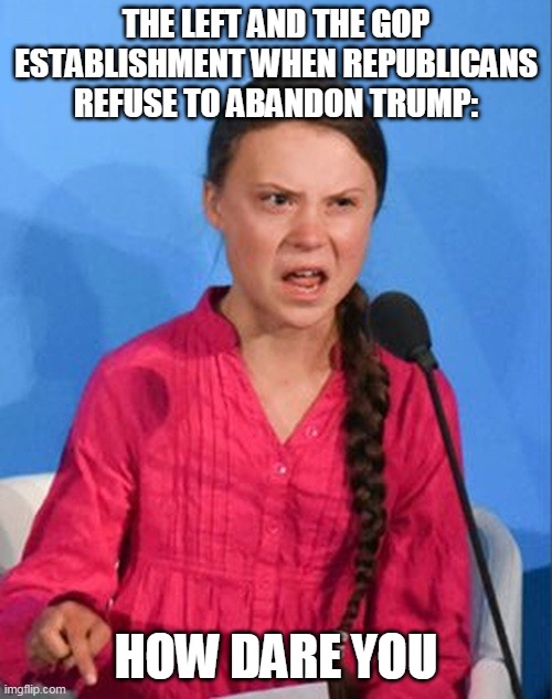 Greta Thunberg how dare you | THE LEFT AND THE GOP ESTABLISHMENT WHEN REPUBLICANS REFUSE TO ABANDON TRUMP:; HOW DARE YOU | image tagged in greta thunberg how dare you | made w/ Imgflip meme maker