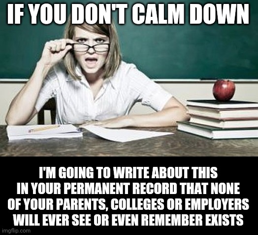 teacher | IF YOU DON'T CALM DOWN I'M GOING TO WRITE ABOUT THIS IN YOUR PERMANENT RECORD THAT NONE OF YOUR PARENTS, COLLEGES OR EMPLOYERS WILL EVER SEE | image tagged in teacher | made w/ Imgflip meme maker