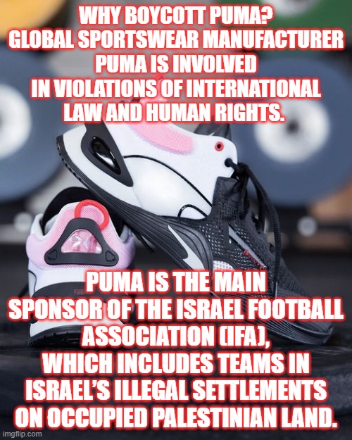 PUMA | WHY BOYCOTT PUMA? GLOBAL SPORTSWEAR MANUFACTURER PUMA IS INVOLVED IN VIOLATIONS OF INTERNATIONAL LAW AND HUMAN RIGHTS. PUMA IS THE MAIN SPONSOR OF THE ISRAEL FOOTBALL ASSOCIATION (IFA), WHICH INCLUDES TEAMS IN ISRAEL’S ILLEGAL SETTLEMENTS ON OCCUPIED PALESTINIAN LAND. | image tagged in bad jokes | made w/ Imgflip meme maker