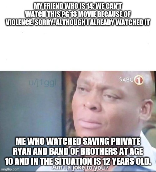 True story from a couple years ago | MY FRIEND WHO IS 14: WE CAN'T WATCH THIS PG 13 MOVIE BECAUSE OF VIOLENCE. SORRY. ALTHOUGH I ALREADY WATCHED IT; ME WHO WATCHED SAVING PRIVATE RYAN AND BAND OF BROTHERS AT AGE 10 AND IN THE SITUATION IS 12 YEARS OLD. | image tagged in am i a joke to you | made w/ Imgflip meme maker