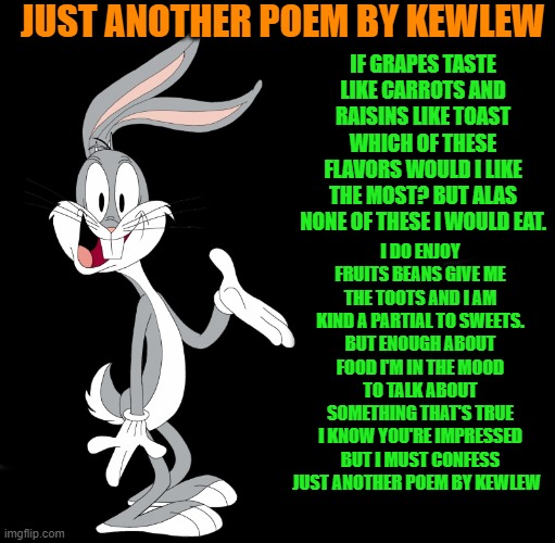 just another poem by kewlew | JUST ANOTHER POEM BY KEWLEW; IF GRAPES TASTE LIKE CARROTS AND RAISINS LIKE TOAST WHICH OF THESE FLAVORS WOULD I LIKE THE MOST? BUT ALAS NONE OF THESE I WOULD EAT. I DO ENJOY FRUITS BEANS GIVE ME THE TOOTS AND I AM KIND A PARTIAL TO SWEETS.
BUT ENOUGH ABOUT FOOD I'M IN THE MOOD TO TALK ABOUT SOMETHING THAT'S TRUE
I KNOW YOU'RE IMPRESSED BUT I MUST CONFESS JUST ANOTHER POEM BY KEWLEW | image tagged in joke bunny,poem bunny,poem by kewlew | made w/ Imgflip meme maker