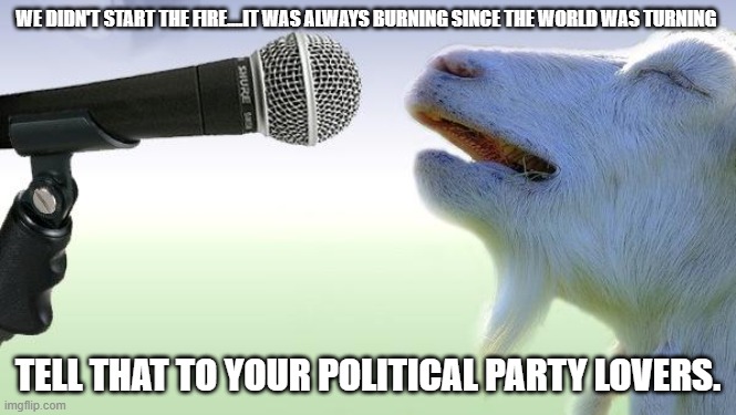 goat singing | WE DIDN'T START THE FIRE....IT WAS ALWAYS BURNING SINCE THE WORLD WAS TURNING; TELL THAT TO YOUR POLITICAL PARTY LOVERS. | image tagged in goat singing | made w/ Imgflip meme maker