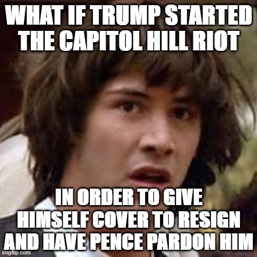 Step 1: Start a riot. Step 2: Have everyone call for you to resign. Step 3: Resign. Step 4: Get pardoned. Step 5: Profit. | WHAT IF TRUMP STARTED THE CAPITOL HILL RIOT; IN ORDER TO GIVE HIMSELF COVER TO RESIGN AND HAVE PENCE PARDON HIM | image tagged in memes,conspiracy keanu,resignation,trump is a moron,donald trump is an idiot,trump is an asshole | made w/ Imgflip meme maker