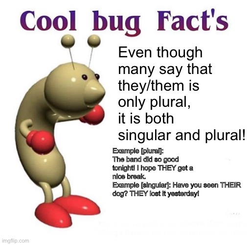 Cool Bug Facts Api | Even though many say that they/them is only plural, it is both singular and plural! Example [plural]: The band did so good tonight! I hope THEY get a nice break.
Example [singular]: Have you seen THEIR dog? THEY lost it yesterday! | image tagged in cool bug facts api | made w/ Imgflip meme maker