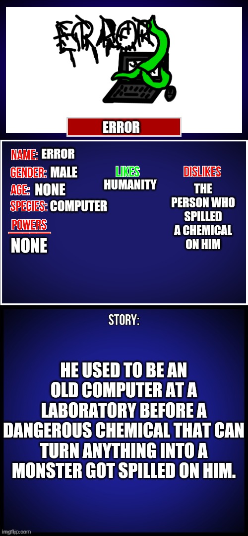 Here is my OC. | ERROR; ERROR; THE PERSON WHO
SPILLED A CHEMICAL
ON HIM; HUMANITY; MALE; NONE; COMPUTER; NONE; HE USED TO BE AN OLD COMPUTER AT A LABORATORY BEFORE A DANGEROUS CHEMICAL THAT CAN TURN ANYTHING INTO A MONSTER GOT SPILLED ON HIM. | image tagged in oc full showcase | made w/ Imgflip meme maker
