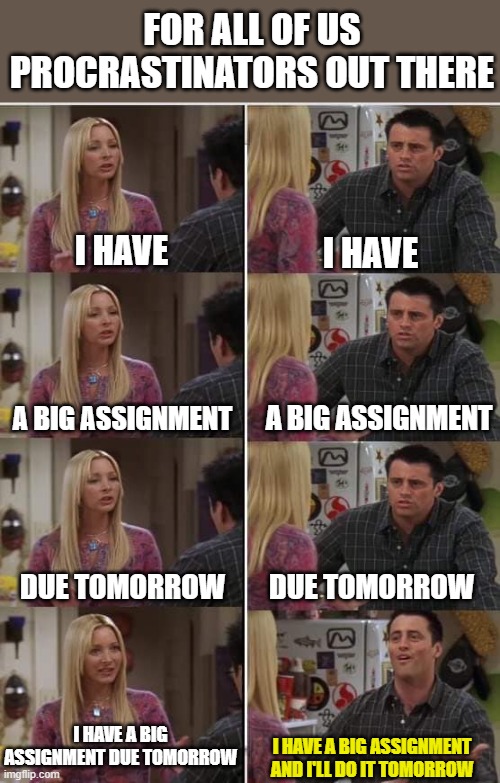 me every time | FOR ALL OF US PROCRASTINATORS OUT THERE; I HAVE; I HAVE; A BIG ASSIGNMENT; A BIG ASSIGNMENT; DUE TOMORROW; DUE TOMORROW; I HAVE A BIG ASSIGNMENT DUE TOMORROW; I HAVE A BIG ASSIGNMENT AND I'LL DO IT TOMORROW | image tagged in friends joey teached french | made w/ Imgflip meme maker