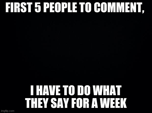 hehehe | FIRST 5 PEOPLE TO COMMENT, I HAVE TO DO WHAT THEY SAY FOR A WEEK | image tagged in black background | made w/ Imgflip meme maker