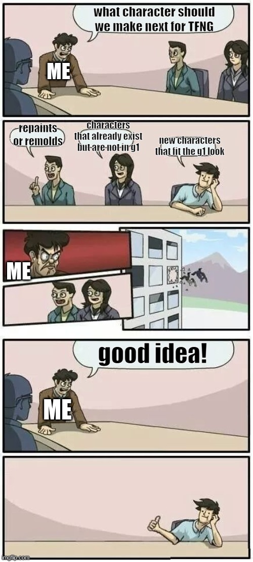 me doing my series | what character should we make next for TFNG; ME; characters that already exist but are not in g1; repaints or remolds; new characters that fit the g1 look; ME; good idea! ME | image tagged in boardroom meeting suggestion 2 | made w/ Imgflip meme maker