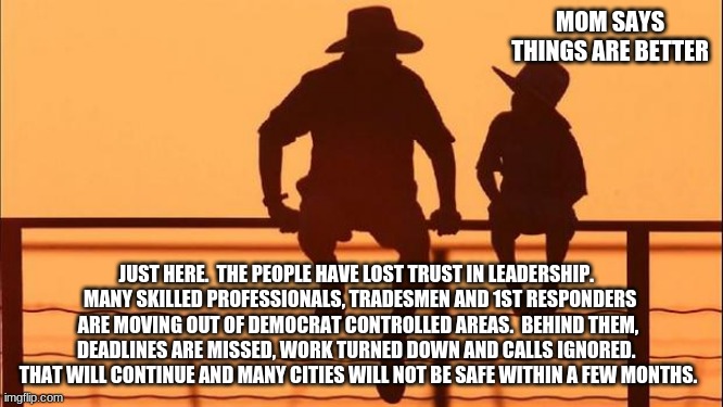 Cowboy Wisdom, life is good | MOM SAYS THINGS ARE BETTER; JUST HERE.  THE PEOPLE HAVE LOST TRUST IN LEADERSHIP. 
 MANY SKILLED PROFESSIONALS, TRADESMEN AND 1ST RESPONDERS ARE MOVING OUT OF DEMOCRAT CONTROLLED AREAS.  BEHIND THEM, DEADLINES ARE MISSED, WORK TURNED DOWN AND CALLS IGNORED.  THAT WILL CONTINUE AND MANY CITIES WILL NOT BE SAFE WITHIN A FEW MONTHS. | image tagged in cowboy father and son,cowboy wisdom,move to the free states,democrat hate,cities are dangerous,life is good | made w/ Imgflip meme maker