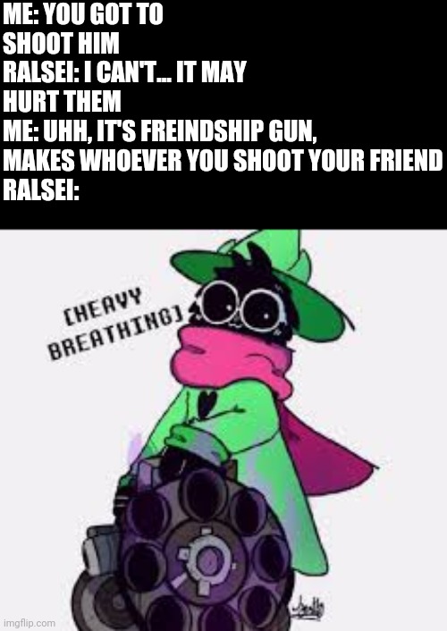 Based off of "if mario was in deltarune" | ME: YOU GOT TO SHOOT HIM
RALSEI: I CAN'T... IT MAY HURT THEM
ME: UHH, IT'S FREINDSHIP GUN, MAKES WHOEVER YOU SHOOT YOUR FRIEND
RALSEI: | image tagged in ralsei,smg4 | made w/ Imgflip meme maker