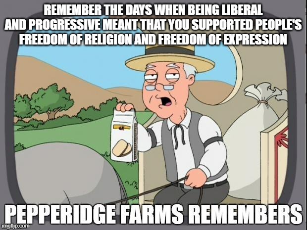 PEPPERIDGE FARMS REMEMBERS | REMEMBER THE DAYS WHEN BEING LIBERAL AND PROGRESSIVE MEANT THAT YOU SUPPORTED PEOPLE'S FREEDOM OF RELIGION AND FREEDOM OF EXPRESSION | image tagged in pepperidge farms remembers | made w/ Imgflip meme maker