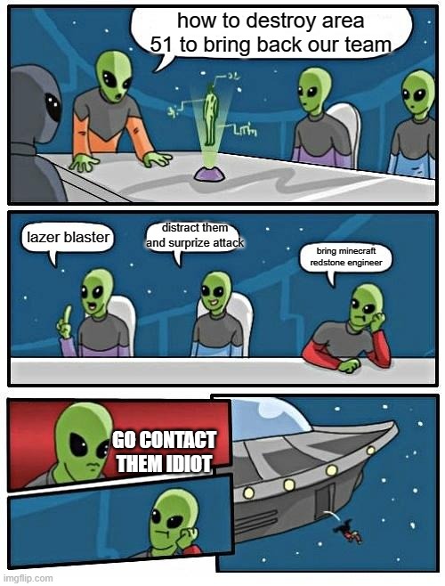 Alien Meeting Suggestion | how to destroy area 51 to bring back our team; distract them and surprize attack; lazer blaster; bring minecraft redstone engineer; GO CONTACT THEM IDIOT | image tagged in memes,alien meeting suggestion | made w/ Imgflip meme maker