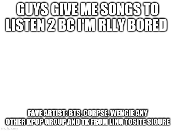 give me a song uwu | GUYS GIVE ME SONGS TO LISTEN 2 BC I'M RLLY BORED; FAVE ARTIST: BTS, CORPSE, WENGIE ANY OTHER KPOP GROUP AND TK FROM LING TOSITE SIGURE | image tagged in blank white template | made w/ Imgflip meme maker