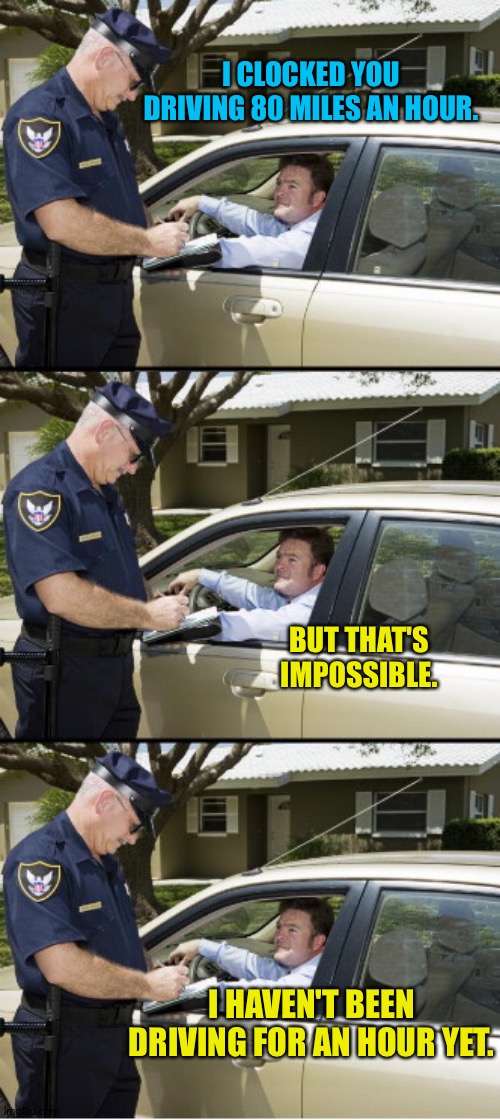 Dumb drivers win dumb prizes | I CLOCKED YOU DRIVING 80 MILES AN HOUR. BUT THAT'S IMPOSSIBLE. I HAVEN'T BEEN DRIVING FOR AN HOUR YET. | image tagged in your ticket sir | made w/ Imgflip meme maker