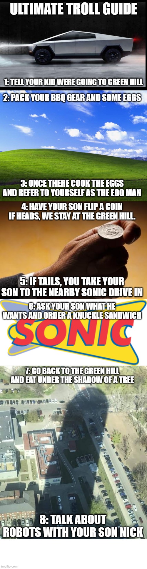 Epic trolling guide for mario fans |  ULTIMATE TROLL GUIDE; 1: TELL YOUR KID WERE GOING TO GREEN HILL; 2: PACK YOUR BBQ GEAR AND SOME EGGS; 3: ONCE THERE COOK THE EGGS AND REFER TO YOURSELF AS THE EGG MAN; 4: HAVE YOUR SON FLIP A COIN IF HEADS, WE STAY AT THE GREEN HILL. 5: IF TAILS, YOU TAKE YOUR SON TO THE NEARBY SONIC DRIVE IN; 6: ASK YOUR SON WHAT HE WANTS AND ORDER A KNUCKLE SANDWICH; 7: GO BACK TO THE GREEN HILL AND EAT UNDER THE SHADOW OF A TREE; 8: TALK ABOUT ROBOTS WITH YOUR SON NICK | image tagged in tesla truck,windows xp wallpaper,coin flip,water tower shadow,memes,dastarminers awesome memes | made w/ Imgflip meme maker
