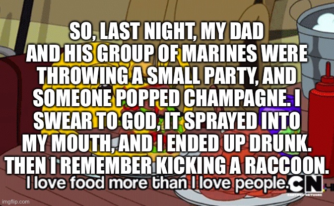 I went out like a light | SO, LAST NIGHT, MY DAD AND HIS GROUP OF MARINES WERE THROWING A SMALL PARTY, AND SOMEONE POPPED CHAMPAGNE. I SWEAR TO GOD, IT SPRAYED INTO MY MOUTH, AND I ENDED UP DRUNK. THEN I REMEMBER KICKING A RACCOON. | image tagged in i love food more than i love people | made w/ Imgflip meme maker