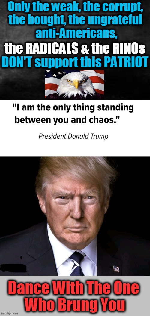 Trump Is a Patriot, Biden Is a Puppet and RADICALS & RINOs Support One World Politics | Only the weak, the corrupt, 
the bought, the ungrateful 
anti-Americans, the RADICALS & the RINOs; DON'T support this PATRIOT; Dance With The One 
Who Brung You | image tagged in politics,donald trump,radicals,rinos,globalism,patriotism | made w/ Imgflip meme maker