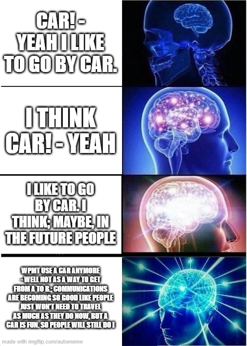 Expanding Brain Meme | CAR! - YEAH I LIKE TO GO BY CAR. I THINK CAR! - YEAH; I LIKE TO GO BY CAR. I THINK; MAYBE, IN THE FUTURE PEOPLE; WPMT USE A CAR ANYMORE - WELL NOT AS A WAY TO GET FROM A TO B.; COMMUNICATIONS ARE BECOMING SO GOOD LIKE PEOPLE JUST WON'T NEED TO TRAVEL AS MUCH AS THEY DO NOW, BUT A CAR IS FUN. SO PEOPLE WILL STILL DO I | image tagged in memes,expanding brain | made w/ Imgflip meme maker