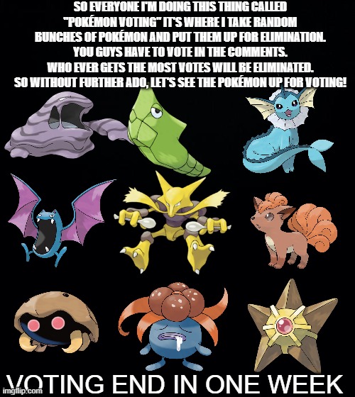 Pokémon voting #1 | SO EVERYONE I'M DOING THIS THING CALLED "POKÉMON VOTING" IT'S WHERE I TAKE RANDOM BUNCHES OF POKÉMON AND PUT THEM UP FOR ELIMINATION. YOU GUYS HAVE TO VOTE IN THE COMMENTS.
WHO EVER GETS THE MOST VOTES WILL BE ELIMINATED.
SO WITHOUT FURTHER ADO, LET'S SEE THE POKÉMON UP FOR VOTING! VOTING END IN ONE WEEK | image tagged in black background,pokemon,voting,fun,pokemon voting | made w/ Imgflip meme maker
